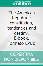 The American Republic : constitution, tendencies and destiny. E-book. Formato EPUB ebook