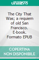 The City That Was; a requiem of old San Francisco. E-book. Formato EPUB