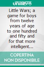 Little Wars; a game for boys from twelve years of age to one hundred and fifty and for that more intelligent sort of girl who likes boys' games and books.. E-book. Formato EPUB ebook