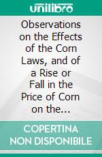 Observations on the Effects of the Corn Laws, and of a Rise or Fall in the Price of Corn on the Agriculture and General Wealth of the Country. E-book. Formato EPUB ebook