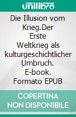 Die Illusion vom Krieg.Der Erste Weltkrieg als kulturgeschichtlicher Umbruch. E-book. Formato EPUB ebook di Arno Lohmann