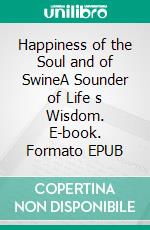 Happiness  of the Soul and of SwineA Sounder of Life s Wisdom. E-book. Formato EPUB ebook