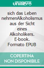 sich das Leben nehmenAlkoholismus aus der Sicht eines Alkoholikers. E-book. Formato EPUB ebook di Jürgen Heckel