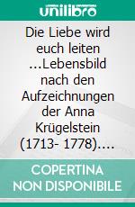 Die Liebe wird euch leiten ...Lebensbild nach den Aufzeichnungen der Anna Krügelstein (1713- 1778). E-book. Formato EPUB ebook di Anna Krügelstein