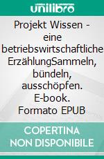 Projekt Wissen - eine betriebswirtschaftliche ErzählungSammeln, bündeln, ausschöpfen. E-book. Formato EPUB ebook
