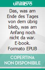 Das, was am Ende des Tages von dem übrig blieb, was am Anfang noch nicht da war. E-book. Formato EPUB ebook di Martin F. Kind