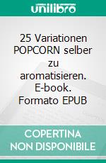 25 Variationen POPCORN selber zu aromatisieren. E-book. Formato EPUB ebook