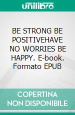 BE STRONG BE POSITIVEHAVE NO WORRIES BE HAPPY. E-book. Formato EPUB ebook