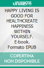 HAPPY LIVING IS GOOD FOR HEALTHCREATE HAPPINESS WITHIN YOURSELF. E-book. Formato EPUB ebook