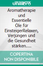 Aromatherapie und Essentielle Öle für EinsteigerRelaxen, Verjüngen und die Gesundheit stärken. E-book. Formato EPUB ebook