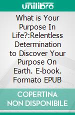 What is Your Purpose In Life?:Relentless Determination to Discover Your Purpose On Earth. E-book. Formato EPUB ebook