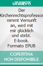 Der Kirchenrechtsprofessor nimmt Vernunft an, wird mit mir glücklich und stirbt. E-book. Formato EPUB