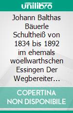 Johann Balthas Bäuerle Schultheiß von 1834 bis 1892 im ehemals woellwarthschen Essingen Der Wegbereiter für die heutige Realgenossenschaft. E-book. Formato EPUB ebook