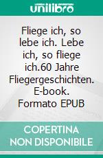 Fliege ich, so lebe ich. Lebe ich, so fliege ich.60 Jahre Fliegergeschichten. E-book. Formato EPUB ebook