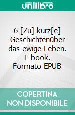 6 [Zu] kurz[e] Geschichtenüber das ewige Leben. E-book. Formato EPUB ebook di Harry T.