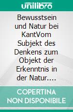 Bewusstsein und Natur bei KantVom Subjekt des Denkens zum Objekt der Erkenntnis in der Natur. E-book. Formato PDF