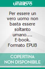 Per essere un vero uomo non basta essere soltanto umano.... E-book. Formato EPUB ebook