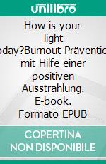How is your light today?Burnout-Prävention mit Hilfe einer positiven Ausstrahlung. E-book. Formato EPUB ebook