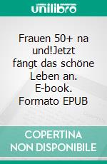 Frauen 50+ na und!Jetzt fängt das schöne Leben an. E-book. Formato EPUB ebook