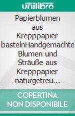 Papierblumen aus Krepppapier bastelnHandgemachte Blumen und Sträuße aus Krepppapier naturgetreu gestalten. E-book. Formato PDF ebook