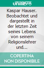 Kaspar Hauser. Beobachtet und dargestellt in der letzten Zeit seines Lebens von seinem Religionslehrer und BeichtvaterKaspar Hausers Verwundung, Krankheit und Leichenöffnung. E-book. Formato EPUB ebook