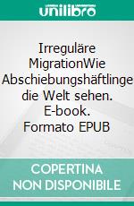 Irreguläre MigrationWie Abschiebungshäftlinge die Welt sehen. E-book. Formato EPUB