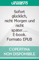 Sofort glücklich, nicht Morgen und nicht später.... E-book. Formato EPUB