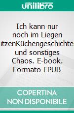 Ich kann nur noch im Liegen sitzenKüchengeschichten und sonstiges Chaos. E-book. Formato EPUB ebook