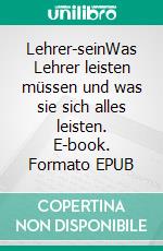 Lehrer-seinWas Lehrer leisten müssen und was sie sich alles leisten. E-book. Formato EPUB ebook