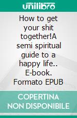 How to get your shit together!A semi spiritual guide to a happy life.. E-book. Formato EPUB