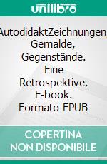 AutodidaktZeichnungen, Gemälde, Gegenstände. Eine Retrospektive. E-book. Formato EPUB ebook di Max Bräutigam