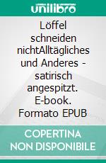 Löffel schneiden nichtAlltägliches und Anderes - satirisch angespitzt. E-book. Formato EPUB ebook
