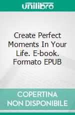 Create  Perfect Moments In Your Life. E-book. Formato EPUB ebook