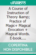 A Course of Instruction of Theory &amp; Practice of Magic+ Magical Evocation + Magical Words. E-book. Formato EPUB ebook