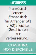 Französisch lernen: Französisch für Anfänger (A1 / A2)5 leichte Geschichten zur Verbesserung Ihres Wortschatzes und Ihrer Lesefähigkeit. E-book. Formato EPUB ebook