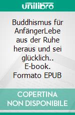 Buddhismus für AnfängerLebe aus der Ruhe heraus und sei glücklich.. E-book. Formato EPUB ebook
