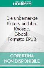 Die unbemerkte Blume. und ihre Knospe. E-book. Formato EPUB ebook