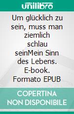 Um glücklich zu sein, muss man ziemlich schlau seinMein Sinn des Lebens. E-book. Formato EPUB ebook