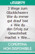 3 Wege zum Glücklichsein+ Wie du immer gut drauf bist + Wie du den Erfolg zur Gewohnheit machst + Wie du Freunde u. Partner gewinnst und auch behältst. E-book. Formato EPUB ebook