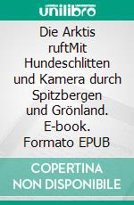Die Arktis ruftMit Hundeschlitten und Kamera durch Spitzbergen und Grönland. E-book. Formato EPUB ebook