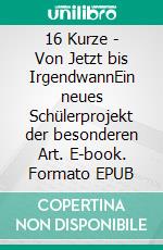 16 Kurze - Von Jetzt bis IrgendwannEin neues Schülerprojekt der besonderen Art. E-book. Formato EPUB ebook di 16 Kurze Team