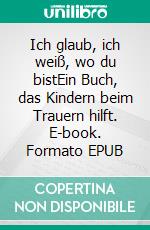 Ich glaub, ich weiß, wo du bistEin Buch, das Kindern beim Trauern hilft. E-book. Formato EPUB ebook