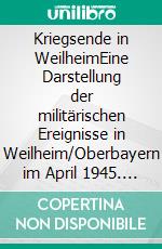 Kriegsende in WeilheimEine Darstellung der militärischen Ereignisse in Weilheim/Oberbayern im April 1945. E-book. Formato EPUB ebook di Robert J. Huber