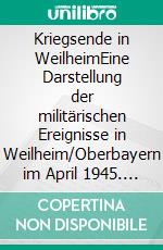 Kriegsende in WeilheimEine Darstellung der militärischen Ereignisse in Weilheim/Oberbayern im April 1945. E-book. Formato EPUB ebook