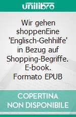 Wir gehen shoppenEine 'Englisch-Gehhilfe' in Bezug auf Shopping-Begriffe. E-book. Formato EPUB ebook