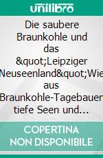 Die saubere Braunkohle und das "Leipziger Neuseenland"Wie aus Braunkohle-Tagebauen tiefe Seen und idyllische Naturlandschaften entstanden sind. E-book. Formato EPUB ebook