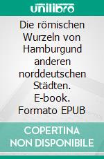 Die römischen Wurzeln von Hamburgund anderen norddeutschen Städten. E-book. Formato EPUB