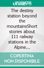 The destiny station beyond the mountainsShort stories about 111 railway stations in the Alpine countries. E-book. Formato EPUB ebook di Richard Deiss