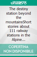 The destiny station beyond the mountainsShort stories about 111 railway stations in the Alpine countries. E-book. Formato EPUB ebook