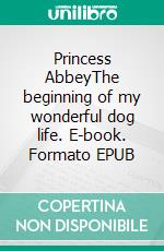 Princess AbbeyThe beginning of my wonderful dog life. E-book. Formato EPUB ebook